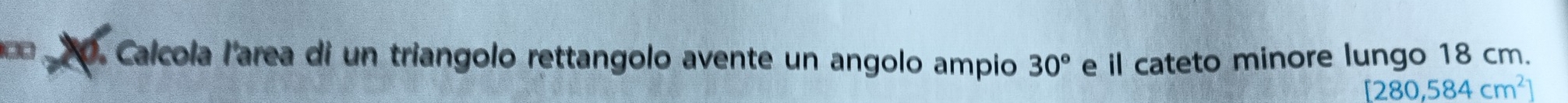 Calcola l'area di un triangolo rettangolo avente un angolo ampio 30° e il cateto minore lungo 18 cm.
[280,584cm^2]