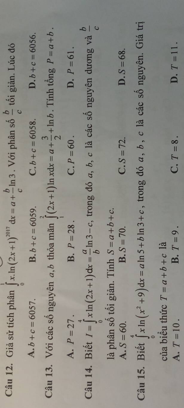 Giả sử tích phân ∈tlimits _0^(1x.ln (2x+1)^2017)dx=a+ b/c ln 3. Với phân số  b/c  ối giản. Lúc đó
A. b+c=6057. B. b+c=6059. C. b+c=6058. D. b+c=6056. 
Câu 13. Với các số nguyên a,b thỏa mãn ∈tlimits _1^(2(2x+1)ln xdx=a+frac 3)2+ln b. Tính tổng P=a+b.
A. P=27. B. P=28. C. P=60. D. P=61. 
Câu 14. Biết I=∈tlimits _0^(4xln (2x+1)dx=frac a)bln 3-c , trong đó a, b, c là các số nguyên dương và  b/c 
là phân số tối giản. Tính S=a+b+c.
A. S=60. B. S=70. C. S=72. D. S=68. 
Câu 15. Biết ∈tlimits _0^(4xln (x^2)+9)dx=aln 5+bln 3+c , trong đó a, b, c là các số nguyên. Giá trị
của biểu thức T=a+b+c là
A. T=10. B. T=9. C. T=8. D. T=11.