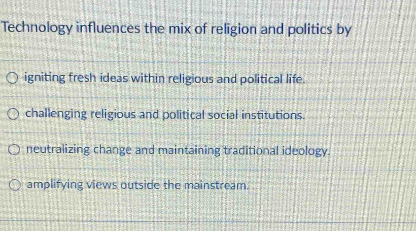 Technology influences the mix of religion and politics by
igniting fresh ideas within religious and political life.
challenging religious and political social institutions.
neutralizing change and maintaining traditional ideology.
amplifying views outside the mainstream.