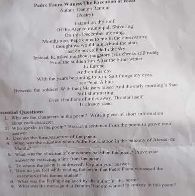 Padre Faura Witness The Execution of Ri 
Author: Danton Remoto 
(Poetry) 
I stand on the roof 
Of the Ateneo municipal, Shivering 
On this December morning 
Months ago, Pepe came to me In the observatory 
I thought we would talk About the stars 
That do not collide In the sky: 
Instead, he asked me about purgatory (His cheeks still ruddy 
From the sudden sun After the bitter winter 
In Europe 
And on this day 
With the years beginning to turn, Salt things my eyes. 
I see Pepe, A blur 
Between the soldiers With their Mausers raised And the early morning’s Star: 
Still shimmering 
Even if millons of miles away. The star itself 
Is already dead 
ssential Questions 
1. Who are the characters in the poem? Write a piece of short information 
about eacls character 
2. Who speaks in the poem? Extract a sentence from the poem to prove your 
answer 
3. Discuss the form/structure of the poem 
4. What was the situation when Padre Faura stood in the balcony of Atenco de 
Manita? 
5. What was the situation of our country based on the poem? Prove your 
answer by extracting a line from the poem. 
6. To whom the poem is addressed? Explain your answer. 
?. How do you feel while reading the poem, that Padre Faura witnessed the 
execution of his former student" 
B. What was the feeling displayed by the author in the poem? 
9. What was the message that Danton Remoto wanted to convey in this poem?