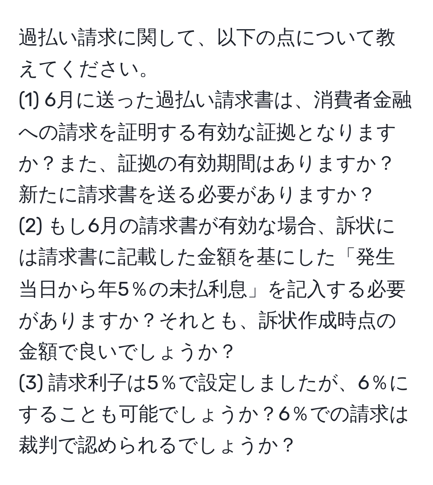 過払い請求に関して、以下の点について教えてください。
(1) 6月に送った過払い請求書は、消費者金融への請求を証明する有効な証拠となりますか？また、証拠の有効期間はありますか？新たに請求書を送る必要がありますか？
(2) もし6月の請求書が有効な場合、訴状には請求書に記載した金額を基にした「発生当日から年5％の未払利息」を記入する必要がありますか？それとも、訴状作成時点の金額で良いでしょうか？
(3) 請求利子は5％で設定しましたが、6％にすることも可能でしょうか？6％での請求は裁判で認められるでしょうか？