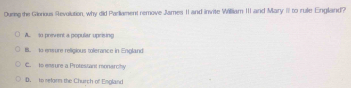 During the Glorious Revolution, why did Parliament remove James II and invite William III and Mary II to rule England?
A. to prevent a popular uprising
B. to ensure religious tolerance in England
C. to ensure a Protestant monarchy
D. to reform the Church of England