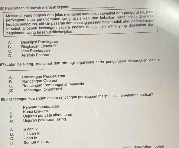 Pernyataan di bawah merujuk kepada_
、.
Maklumat yang ringkas dan jelas mengenai kedudukan syarikat dan pengurusan, jenis
perniagaan atau perkhidmatan yang dijalankan dan kebaikan yang boleh diberikan 
kepada pengguna, ciri-ciri pasaran dan pesaing-pesaing bagi produk atau perkhidmatan
tersebut, prospek kewangan secara ringkas dan jumlah wang yang diperlukan dan
bagaimana wang tersebut dibelanjakan.
A. Deskripsi Perniagaan
B. Ringkasan Eksekutif
C. Idea Perniagaan
D. Analisis Pasaran
67)Latar belakang, matlamat dan strategi organisasi serta pengurusan diterangkan dalam
_.
A. Rancangan Pengeluaran
B. Rancangan Operasi
C. Rancangan Pembangunan Manusia
D. Rancangan Organisasi
68) Rancangan kewangan dalam rancangan perniagaan meliputi elemen-elemen berikut?
i. Penyata pendapatan
ⅱ. Kunci kira-kira
ⅲi. Unjuran penyata aliran tunai
iv. Unjuran pelaburan asing
A. ii dan iv
B. i, iidan iii
C. idan iv
D. Semua di atas
vang ditawarkan boleh