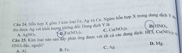 Hỗn hợp X gồm 3 kim loại Fe, Ag và Cu. Ngâm hỗn hợp X trong dung dịch Y du
thu được Ag với khối lượng không đổi. Dung dịch Y là
C. Cu(NO_3)_2. D. HNO_3. 
Câu 25. Kim loại nào sau dây phản ứng được với tất cả các dung dịch: HCl, A. AgNO_3. B Fe(NO_3)_3. Cu(NO_3)_2v_4
HNO_3 dđặc, nguội? D. Mg.
A. Al. B. Fe. C. Ag.