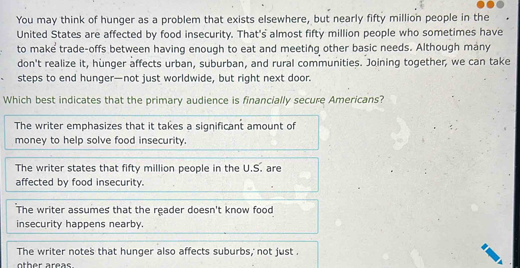 You may think of hunger as a problem that exists elsewhere, but nearly fifty million people in the
United States are affected by food insecurity. That's almost fifty million people who sometimes have
to make trade-offs between having enough to eat and meeting other basic needs. Although many
don't realize it, hunger affects urban, suburban, and rural communities. Joining together, we can take
steps to end hunger—not just worldwide, but right next door.
Which best indicates that the primary audience is financially secure Americans?
The writer emphasizes that it takes a significant amount of
money to help solve food insecurity.
The writer states that fifty million people in the U.S. are
affected by food insecurity.
The writer assumes that the reader doesn't know food
insecurity happens nearby.
The writer notes that hunger also affects suburbs, not just .
other areas.