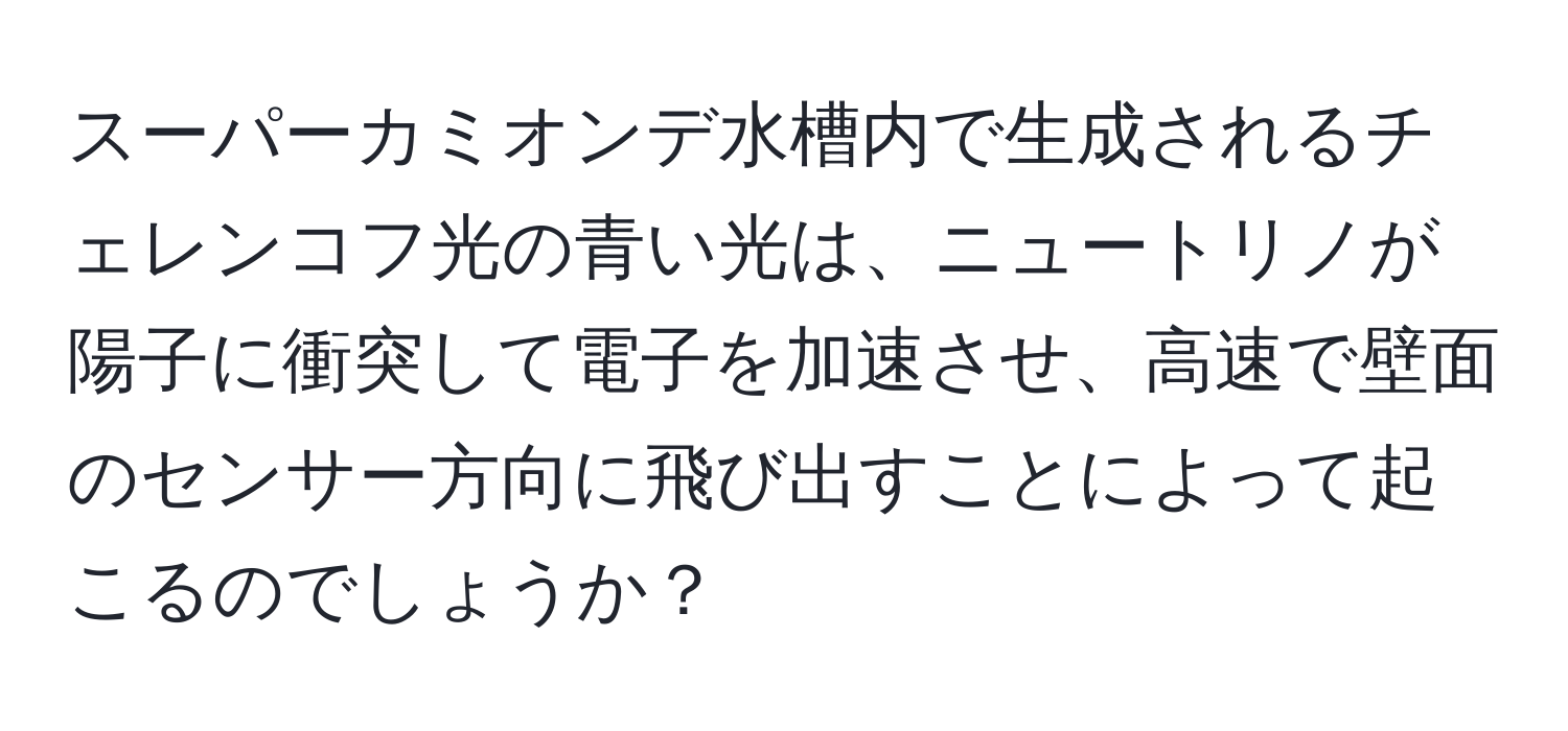 スーパーカミオンデ水槽内で生成されるチェレンコフ光の青い光は、ニュートリノが陽子に衝突して電子を加速させ、高速で壁面のセンサー方向に飛び出すことによって起こるのでしょうか？