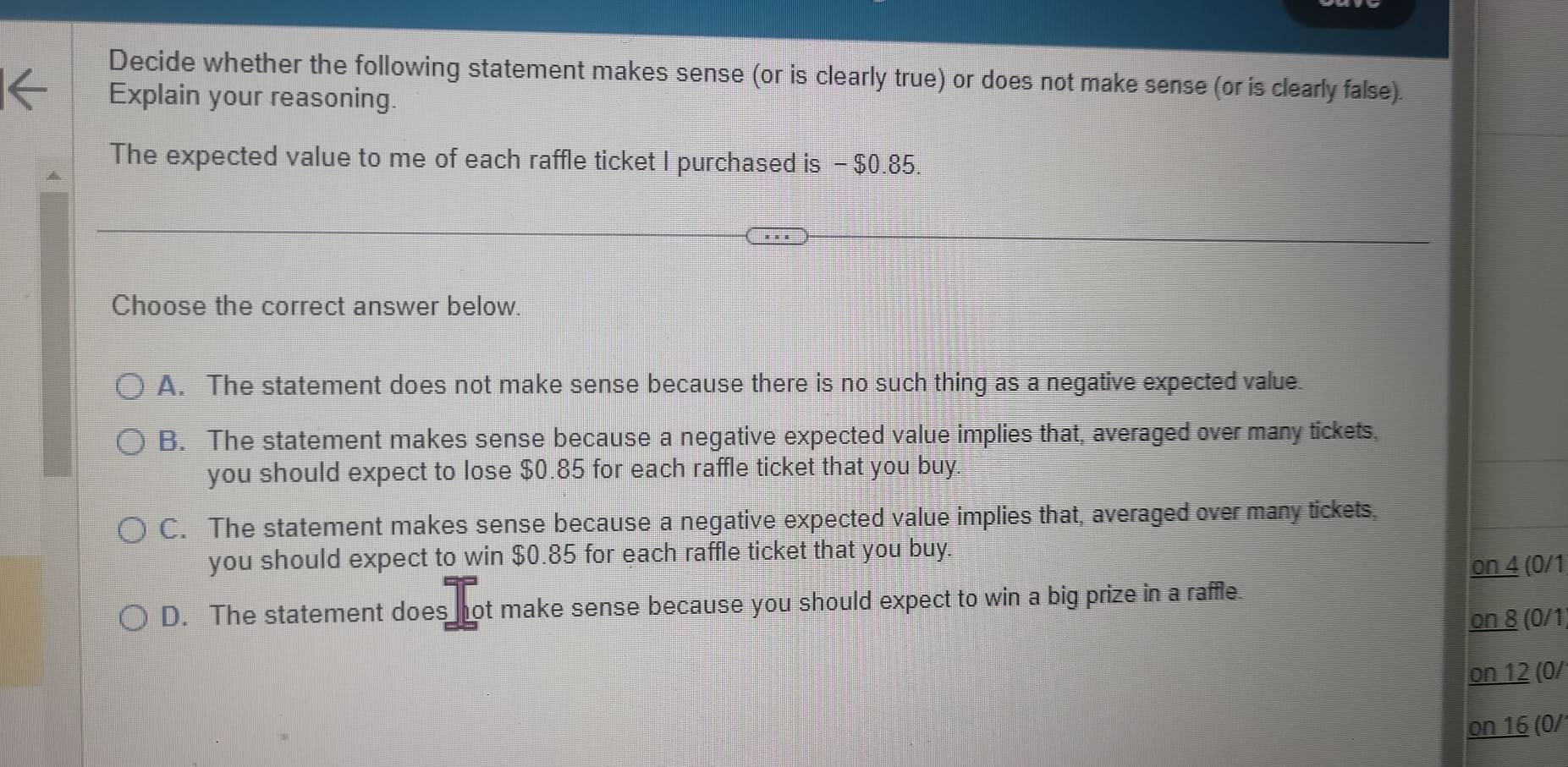 Decide whether the following statement makes sense (or is clearly true) or does not make sense (or is clearly false).
Explain your reasoning.
The expected value to me of each raffle ticket I purchased is - $0.85.
Choose the correct answer below.
A. The statement does not make sense because there is no such thing as a negative expected value.
B. The statement makes sense because a negative expected value implies that, averaged over many tickets,
you should expect to lose $0.85 for each raffle ticket that you buy.
C. The statement makes sense because a negative expected value implies that, averaged over many tickets.
you should expect to win $0.85 for each raffle ticket that you buy.
on 4 (0/1
D. The statement does not make sense because you should expect to win a big prize in a raffle
on 8 (0/1
on 12 (0/
on 16 (0/