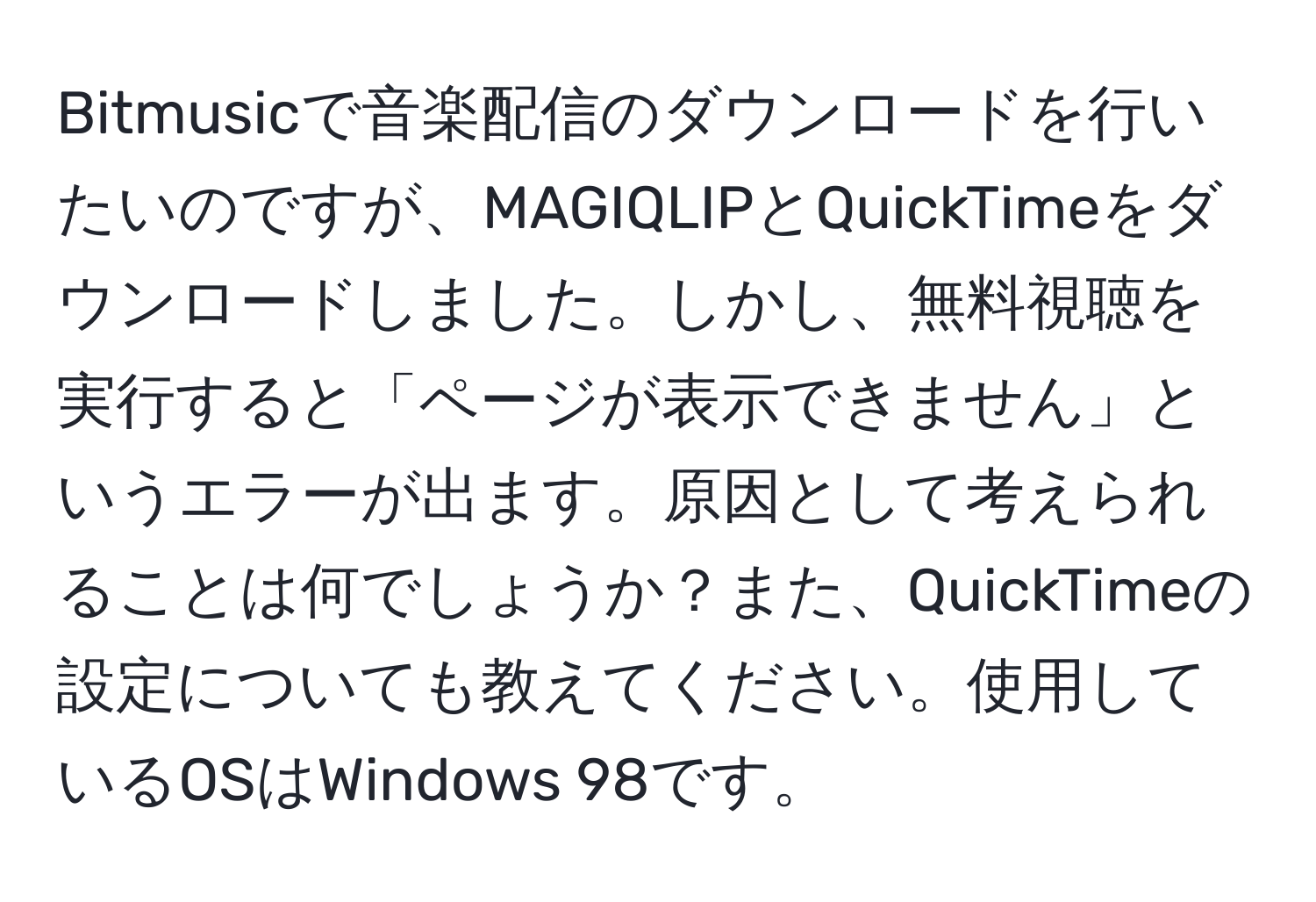 Bitmusicで音楽配信のダウンロードを行いたいのですが、MAGIQLIPとQuickTimeをダウンロードしました。しかし、無料視聴を実行すると「ページが表示できません」というエラーが出ます。原因として考えられることは何でしょうか？また、QuickTimeの設定についても教えてください。使用しているOSはWindows 98です。