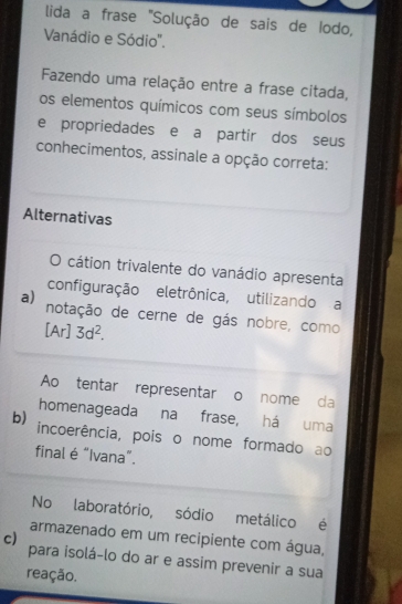 lida a frase "Solução de sais de Iodo,
Vanádio e Sódio".
Fazendo uma relação entre a frase citada,
os elementos químicos com seus símbolos
e propriedades e a partir dos seus
conhecimentos, assinale a opção correta:
Alternativas
O cátion trivalente do vanádio apresenta
configuração eletrônica, utilizando a
a) notação de cerne de gás nobre, como
[Ar]3d^2. 
Ao tentar representar o nome da
homenageada na frase, há uma
b) incoerência, pois o nome formado ao
final é “Ivana”.
No laboratório, sódio metálico é
armazenado em um recipiente com água,
c) para isolá-lo do ar e assim prevenir a sua
reação.