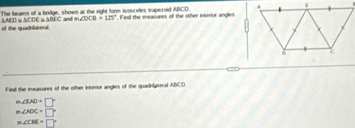 The beams of a bridge, shown at the right form isoscelles trapezoid ABCD.
AED≌ △ CDE≌ △ BEC and m∠ DCB=125°. Find the measures of the other interior angles
of the quadrilateral.
Find the measures of the other interior angles of the quadrilateral ABCD.
m∠ EAD=□°
m∠ ADC=□°
m∠ CBE=□°