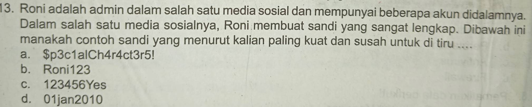 Roni adalah admin dalam salah satu media sosial dan mempunyai beberapa akun didalamnya.
Dalam salah satu media sosialnya, Roni membuat sandi yang sangat lengkap. Dibawah ini
manakah contoh sandi yang menurut kalian paling kuat dan susah untuk di tiru ....
a. $p3c1alCh4r4ct3r5!
b. Roni123
c. 123456Yes
d. 01jan2010