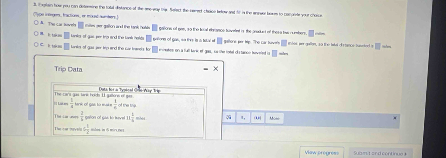 Explain how you can determine the total distance of the one-way trip. Select the correct choice below and fill in the answer boxes to complete your choice
(Type integers, fractions, or mixed numbers.)
A. The car travels miles per gallon and the tank holds □ gallons of gas, so the total distance traveled is the product of these two numbers, □ miles.
B. It takes tanks of gas per trip and the tank holds □ gallons of gas, so this is a total of gallons per trip. The car travels □ miles per gallon, so the total distance traveled is □ miles.
C. It takes tanks of gas per trip and the car travels for minutes on a full tank of gas, so the total distance traveled is □ miles.
Trip Data
Data for a Typical One-Way Trip
The car's gas tank holds 11 gallons of gas.
It takes  1/4  tank of gas to make  1/6  of the trip.
V 8.
The car uses  2/5  gallion of gas to travel 11 1/5  miles (8,8) More
The car travels 6 1/2  miles in 6 minutes
View progress Submit and continue 》