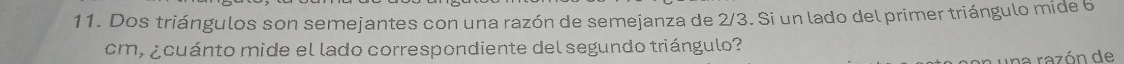 Dos triángulos son semejantes con una razón de semejanza de 2/3. Si un lado del primer triángulo mide 6
cm, ¿cuánto mide el lado correspondiente del segundo triángulo? 
una razón de