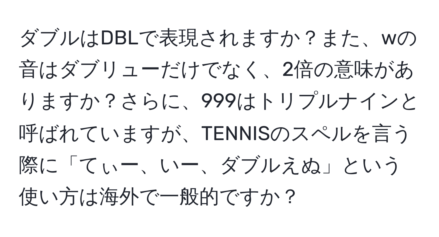 ダブルはDBLで表現されますか？また、wの音はダブリューだけでなく、2倍の意味がありますか？さらに、999はトリプルナインと呼ばれていますが、TENNISのスペルを言う際に「てぃー、いー、ダブルえぬ」という使い方は海外で一般的ですか？