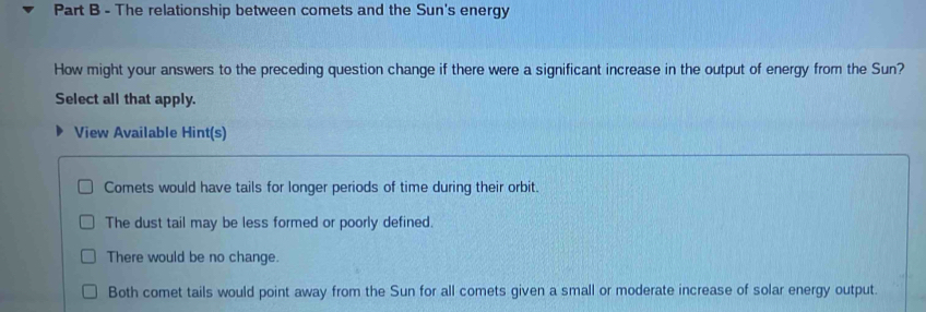 The relationship between comets and the Sun's energy
How might your answers to the preceding question change if there were a significant increase in the output of energy from the Sun?
Select all that apply.
View Available Hint(s)
Comets would have tails for longer periods of time during their orbit.
The dust tail may be less formed or poorly defined.
There would be no change.
Both comet tails would point away from the Sun for all comets given a small or moderate increase of solar energy output.