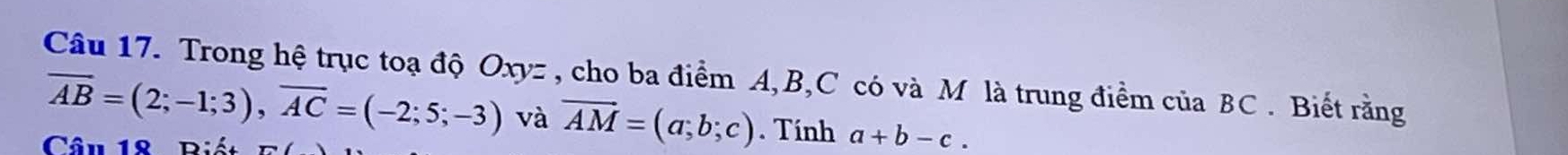 Trong hệ trục toạ độ Oxyz , cho ba điểm A, B, C có và M là trung điểm của BC. Biết rằng
overline AB=(2;-1;3), overline AC=(-2;5;-3) và vector AM=(a;b;c). Tính a+b-c. 
Câu 18 Biết