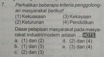 Perhatikan beberapa kriteria penggolong-
an masyarakat berikut!
(1) Kekuasaan (3) Kekayaan
(2) Keturunan (4) Pendidikan
Dasar pelapisan masyarakat pada masya-
rakat industri/modern adalah ....HOTS
a. (1) dan (2) d. (2) dan (4)
b. (1) dan (3) e. (3) dan (4)
c. (2) dan (3)