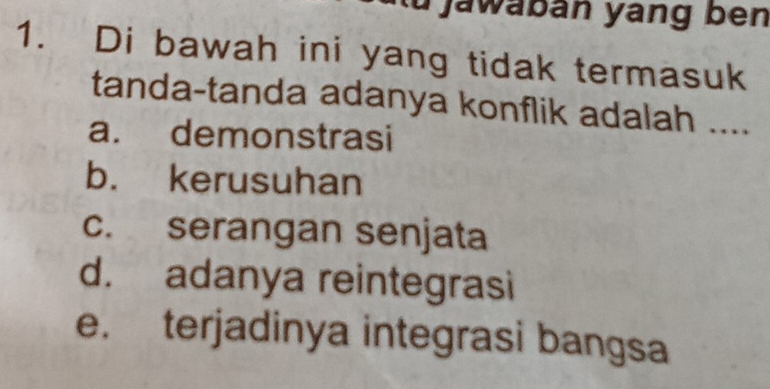 jawabán yang ben
1. Di bawah ini yang tidak termasuk
tanda-tanda adanya konflik adalah ....
a. demonstrasi
b. kerusuhan
c. serangan senjata
d. adanya reintegrasi
e. terjadinya integrasi bangsa