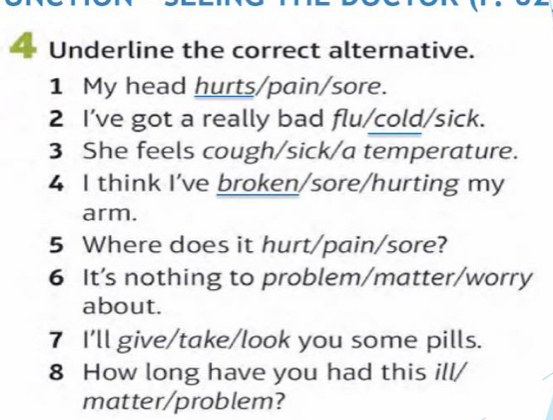 — Underline the correct alternative. 
1 My head hurts/pain/sore. 
2 I’ve got a really bad flu/cold/sick. 
3 She feels cough/sick/a temperature. 
4 I think I've broken/sore/hurting my 
arm. 
5 Where does it hurt/pain/sore? 
6 It’s nothing to problem/matter/worry 
about. 
7 I'll give/take/look you some pills. 
8 How long have you had this ill/ 
matter/problem?