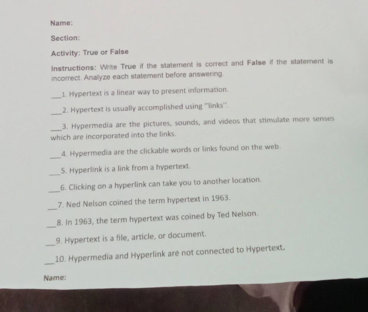 Name: 
Section: 
Activity: True or False 
Instructions: Write True if the statement is correct and False if the statement is 
incorrect. Analyze each statement before answering. 
_1. Hypertext is a linear way to present information. 
_2. Hypertext is usually accomplished using ''links''. 
_3. Hypermedia are the pictures, sounds, and videos that stimulate more senses 
which are incorporated into the links. 
_4. Hypermedia are the clickable words or links found on the web. 
_ 
5. Hyperlink is a link from a hypertext. 
_ 
6. Clicking on a hyperlink can take you to another location. 
_ 
7. Ned Nelson coined the term hypertext in 1963. 
_ 
8. In 1963, the term hypertext was coined by Ted Nelson. 
_ 
9. Hypertext is a file, article, or document. 
_ 
10. Hypermedia and Hyperlink are not connected to Hypertext. 
Name: