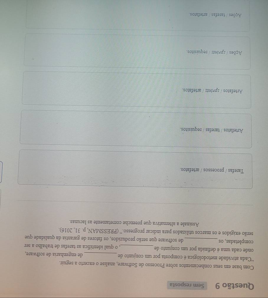 Sem resposta
Com base em seus conhecimentos sobre Processo de Software, analise o excerto a seguir.
c= Cada atividade metodológica é composta por um conjunto de_ de engenharia de software,
onde cada uma é definida por um conjunto de_ , o qual identifica as tarefas de trabalho a ser
completadas, os _de software que serão produzidos, os fatores de garantia da qualidade que
serão exigidos e os marcos utilizados para indicar progresso.” (PRESSMAN, p. 31, 2016).
Assinale a alternativa que preenche corretamente as lacunas.
Tarefas / processos / artefatos.
Artefatos / tarefas / requisitos.
Artefatos / sprints / artefatos.
Ações / sprints / requisitos.
Ações / tarefas / artefatos.