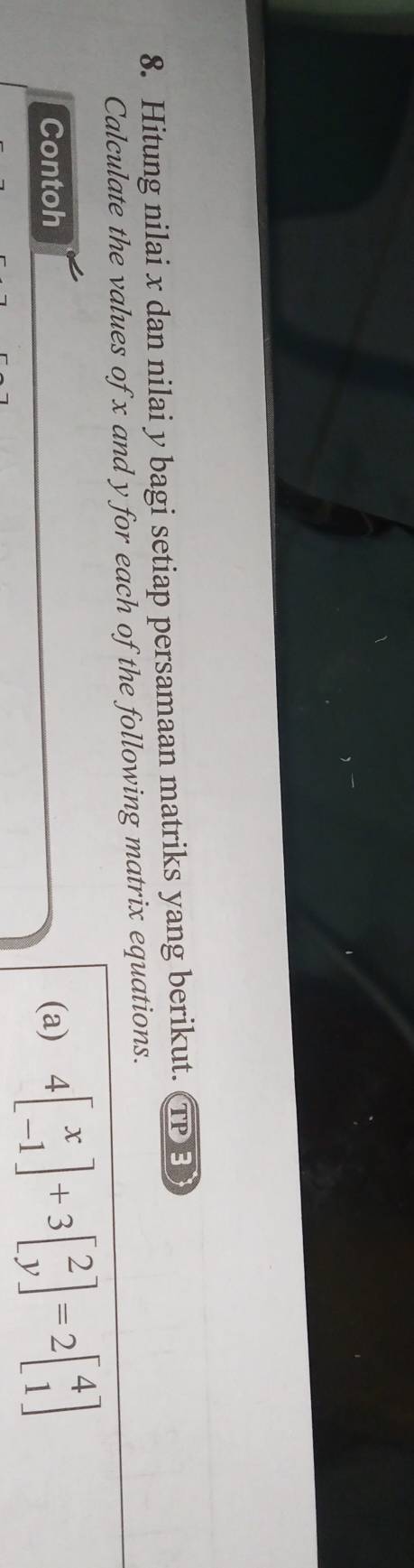 Hitung nilai x dan nilai y bagi setiap persamaan matriks yang berikut. TP B 
Calculate the values of x and y for each of the following matrix equations. 
Contoh (a) 4beginbmatrix x -1endbmatrix +3beginbmatrix 2 yendbmatrix =2beginbmatrix 4 1endbmatrix