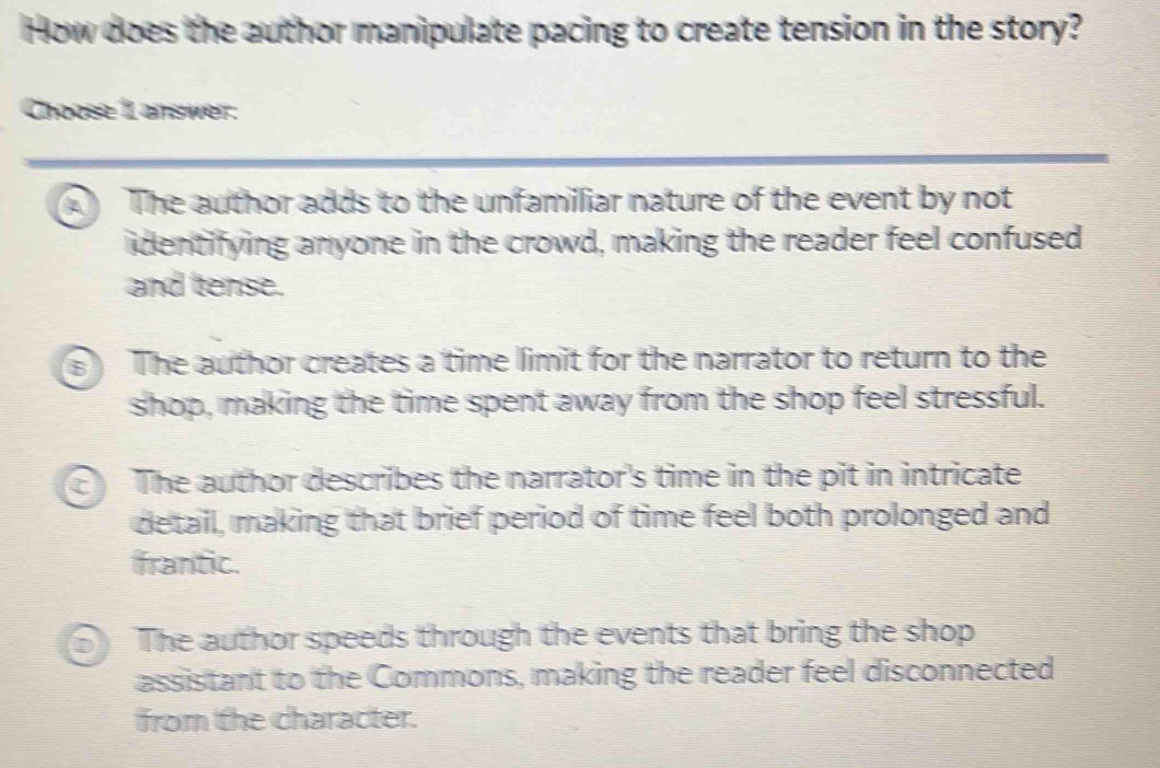 How does the author manipulate pacing to create tension in the story?
Choose 1 answer:
A The author adds to the unfamilliar nature of the event by not
identifying anyone in the crowd, making the reader feel confused
and tense.
a The author creates a time limit for the narrator to return to the
shop, making the time spent away from the shop feel stressful.
The author describes the narrator's time in the pit in intricate
detail, making that brief period of time feel both prolonged and
frantic.
The author speeds through the events that bring the shop
assistant to the Commons, making the reader feel disconnected
from the character.