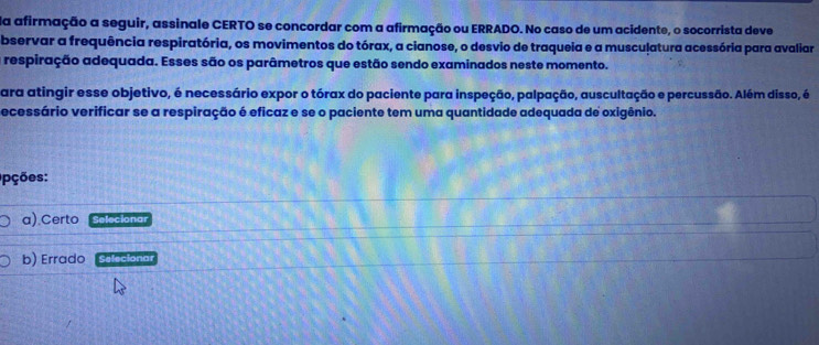 Na afirmação a seguir, assinale CERTO se concordar com a afirmação ou ERRADO. No caso de um acidente, o socorrista deve 
bservar a frequência respiratória, os movimentos do tórax, a cianose, o desvio de traqueia e a musculatura acessória para avaliar 
a respiração adequada. Esses são os parâmetros que estão sendo examinados neste momento. 
ara atingir esse objetivo, é necessário expor o tórax do paciente para inspeção, palpação, auscultação e percussão. Além disso, é 
ecessário verificar se a respiração é eficaz e se o paciente tem uma quantidade adequada de oxigênio. 
pções: 
a) Certo Selecionar 
b) Errado Selecionar