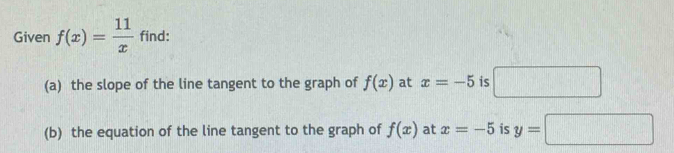 Given f(x)= 11/x find : 
(a) the slope of the line tangent to the graph of f(x) at x=-5 is □ 
(b) the equation of the line tangent to the graph of f(x) at x=-5 is y=□