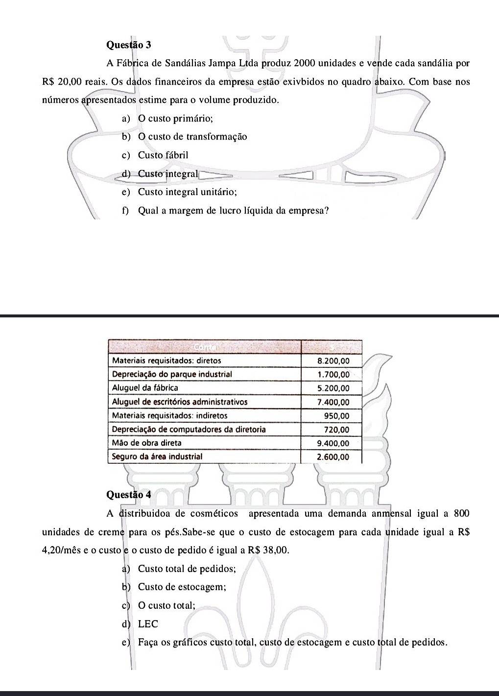 A Fábrica de Sandálias Jampa Ltda produz 2000 unidades e vende cada sandália por
R$ 20,00 reais. Os dados financeiros da empresa estão exivbidos no quadro abaixo. Com base nos
números apresentados estime para o volume produzido.
a) O custo primário;
b) O custo de transformação
c) Custo fábril
d) Custo integral
e) Custo integral unitário;
f) Qual a margem de lucro líquida da empresa?
Questão 4
A distribuidoa de cosméticos apresentada uma demanda anmensal igual a 800
unidades de creme para os pés.Sabe-se que o custo de estocagem para cada unidade igual a R$
4,20/mês e o custo e o custo de pedido é igual a R$ 38,00.
a) Custo total de pedidos;
b) Custo de estocagem;
c) O custo total;
d) LEC
e) Faça os gráficos custo total, custo de estocagem e custo total de pedidos.