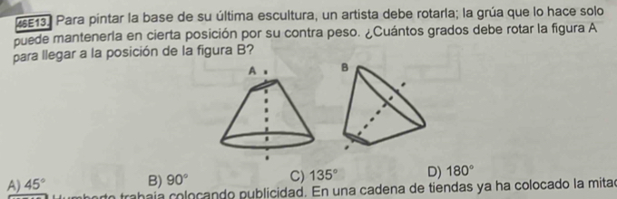 25E13. Para pintar la base de su última escultura, un artista debe rotarla; la grúa que lo hace solo
puede mantenerla en cierta posición por su contra peso. ¿Cuántos grados debe rotar la figura A
para llegar a la posición de la figura B?
A) 45°
B) 90° C) 135° D) 180°
a trabaía coloçando publicidad. En una cadena de tiendas ya ha colocado la mitad