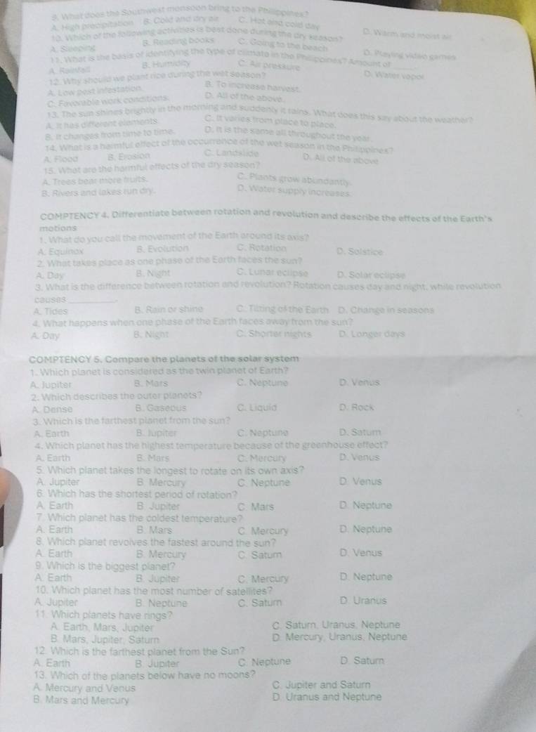 What does the Southwest monsoon bring to the Philippines?
A. High precipitation B. Cold and itry als C. Hat and cold day
D. Warm and moist ll
10. Which of the following activizies is best dane during the dry season?
A. Sleeping B. Reading books C. Going to the beach
D. Paytng vidão gamén
11. What is the basis of identifying the tybe of climate in the Philippines? Amount of_
A. Rainfalll B. Humidity C: Air preskure
12. Why should we plant rice during the wet season?
D. Water vopol
A. Low post infestation.
B. To increase harvest
C. Favorable work conditions. D. All of the above.
13. The sun shines brightly in the morning and suddenly it tains. What does this say about the weather?
A. It has different elements
C. It varies from place to place.
8. It changes from time to time. D. it is the same all throughout the year.
14. What is a harmful effect of the occurrence of the wet season in the Philippines
C. Lanslide
A, Flood B. Erosion D. All of the above
15. What are the harmful effects of the dry season?
A. Trees bear more fruits.
C. Plants grow ablndantly
B. Rivers and lakes run dry.
D. Water supply increases
COMPTENCY 4. Differentiate between rotation and revolution and describe the effects of the Earth's
motions
1. What do you call the movement of the Earth around its avis?
A: Equinox B. Evolution C. Rotation D. Solstice
2. What takes place as one phase of the Earth faces the sun?
A. Day B. Night C. Lunar eclipse D. Solar eclipse
3. What is the difference between rotation and revolution? Rotation causes day and night, while revolution
causes _.
A. Tides B. Rain or shine C. Tilting of the Earth D. Changa in seasons
4. What happens when one phase of the Earth faces away from the sun?
A. Day B. Night C. Shorter nights D. Longer days
COMPTENCY 5, Compare the planets of the solar system
1. Which planet is considered as the twin planet of Earth?
A. Jupiter B. Mars C. Neptune D. Venus
2. Which describes the outer planets?
A. Dense B. Gaseous C. Liquid D. Rọck
3. Which is the farthest planet from the sun?
A. Earth B. lupiter C. Neptune D. Satum
4. Which planet has the highest temperature because of the greenhouse effect?
A. Earth B. Mars C. Mercury D. Venus
5. Which planet takes the longest to rotate on its own axis?
A. Jupiter B. Mercury C. Neptune D. Venus
6. Which has the shortest period of rotation?
A. Earth B. Jupiter C. Mars D. Neptune
7. Which planet has the coldest temperature?
A. Earth B. Mars C. Mercury D. Neptune
8. Which planet revolves the fastest around the sun?
A. Earth B. Mercury C. Satum D. Venus
9. Which is the biggest planet?
A. Earth B. Jupiter C. Mercury D. Neptune
10. Which planet has the most number of satellites?
A. Jupiter B. Neptune C. Saturn D. Uranus
11. Which planets have rings?
A. Earth, Mars, Jupiter C. Saturn, Uranus, Neptune
B. Mars, Jupiter, Saturn D. Mercury. Uranus, Neptune
12. Which is the farthest planet from the Sun?
A. Earth B. Jupiter C. Neptune D. Saturn
13. Which of the planets below have no moons?
A. Mercury and Venus C. Jupiter and Saturn
B. Mars and Mercury D. Uranus and Neptune