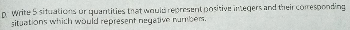 Write 5 situations or quantities that would represent positive integers and their corresponding 
situations which would represent negative numbers.