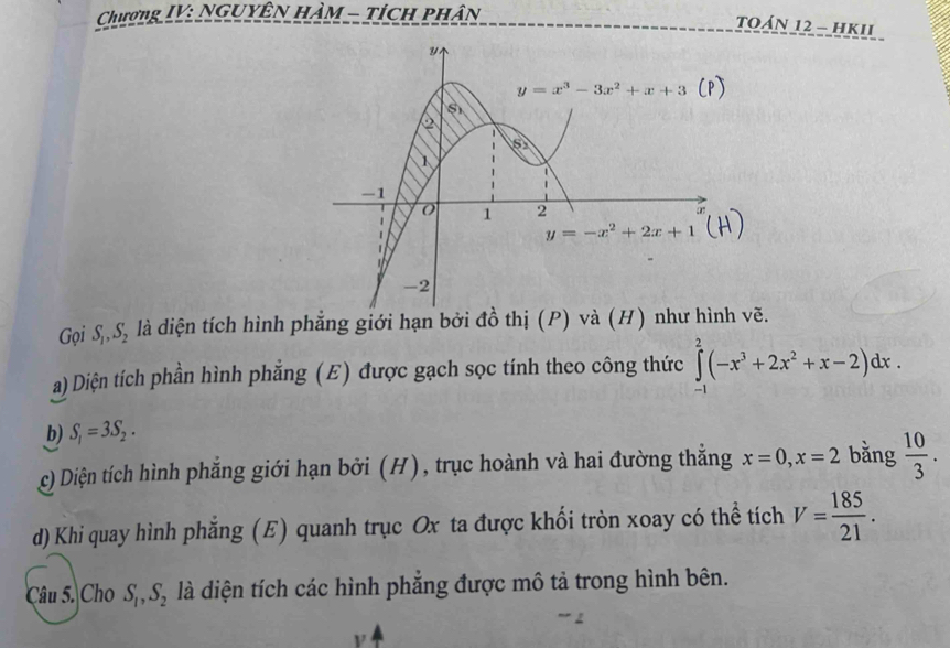 Chương IV: Nguyên hàm - tích phân
TOáN 12 - hKII
Gọi S, S, là diện tích hình phẳng giới hạn bởi đồ thị (P) và (H) như hình vẽ.
a) Diện tích phần hình phẳng (E) được gạch sọc tính theo công thức ∈tlimits _(-1)^2(-x^3+2x^2+x-2)dx.
b) S_1=3S_2.
c) Diện tích hình phẳng giới hạn bởi (H), trục hoành và hai đường thắng x=0,x=2 bằng  10/3 .
d) Khi quay hình phăng (E) quanh trục Ox ta được khối tròn xoay có thể tích V= 185/21 .
Câu 5. Cho S_1,S_2 là diện tích các hình phẳng được mô tả trong hình bên.