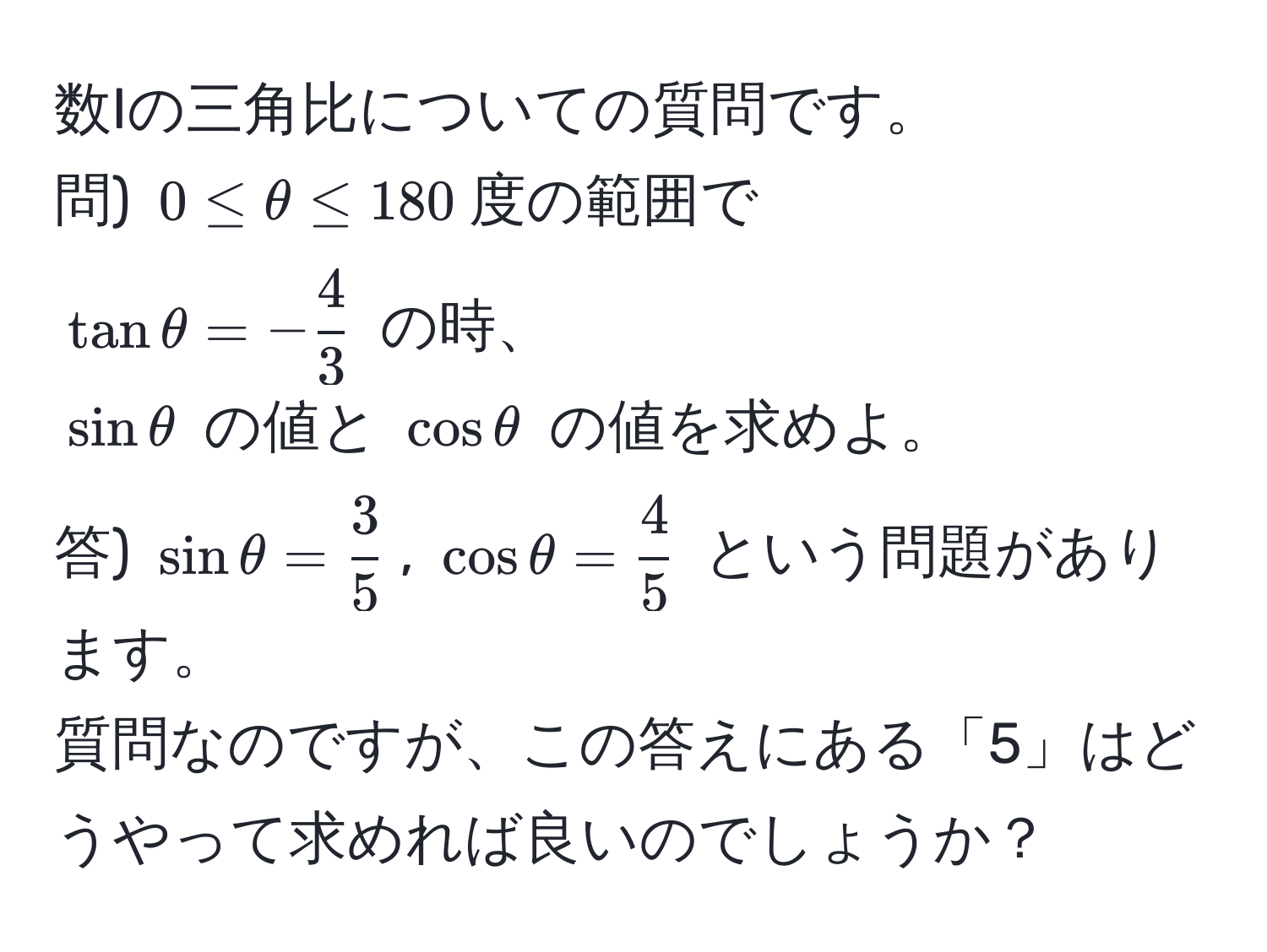 数Iの三角比についての質問です。  
問) $0 ≤ θ ≤ 180$度の範囲で  
$tan θ = - 4/3 $ の時、  
$sin θ$ の値と $cos θ$ の値を求めよ。  
答) $sin θ =  3/5 $, $cos θ =  4/5 $ という問題があります。  
質問なのですが、この答えにある「5」はどうやって求めれば良いのでしょうか？