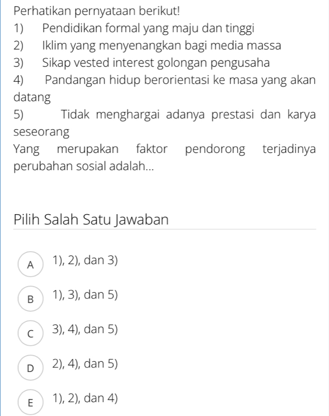 Perhatikan pernyataan berikut!
1) Pendidikan formal yang maju dan tinggi
2) Iklim yang menyenangkan bagi media massa
3) Sikap vested interest golongan pengusaha
4) Pandangan hidup berorientasi ke masa yang akan
datang
5) Tidak menghargai adanya prestasi dan karya
seseorang
Yang merupakan faktor pendorong terjadinya
perubahan sosial adalah...
Pilih Salah Satu Jawaban
A 1), 2), dan 3)
B (1), 3), dan 5)
c 3), 4), dan 5)
D 2), 4), dan 5)
E 1), 2), dan 4)