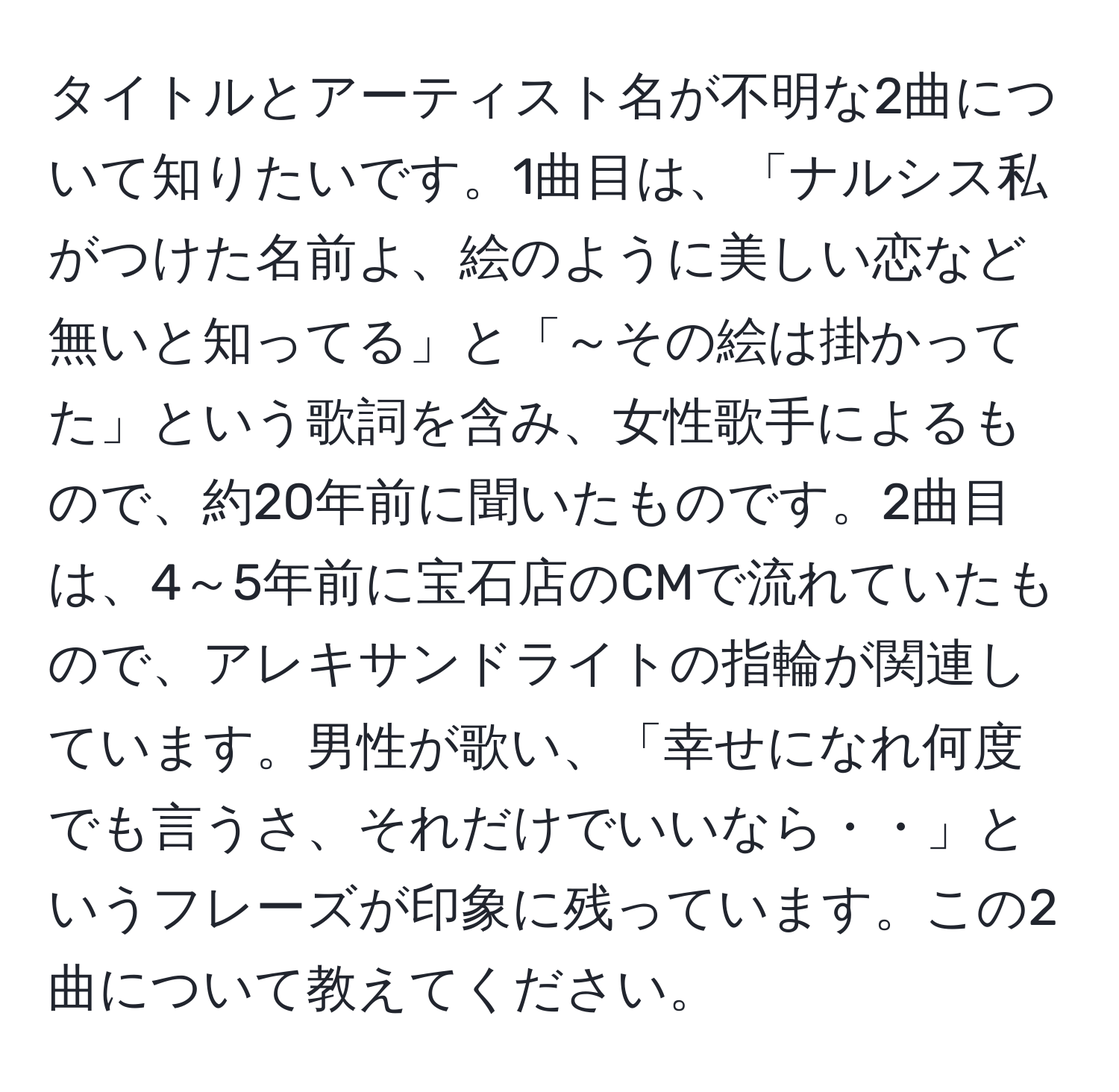 タイトルとアーティスト名が不明な2曲について知りたいです。1曲目は、「ナルシス私がつけた名前よ、絵のように美しい恋など無いと知ってる」と「～その絵は掛かってた」という歌詞を含み、女性歌手によるもので、約20年前に聞いたものです。2曲目は、4～5年前に宝石店のCMで流れていたもので、アレキサンドライトの指輪が関連しています。男性が歌い、「幸せになれ何度でも言うさ、それだけでいいなら・・」というフレーズが印象に残っています。この2曲について教えてください。