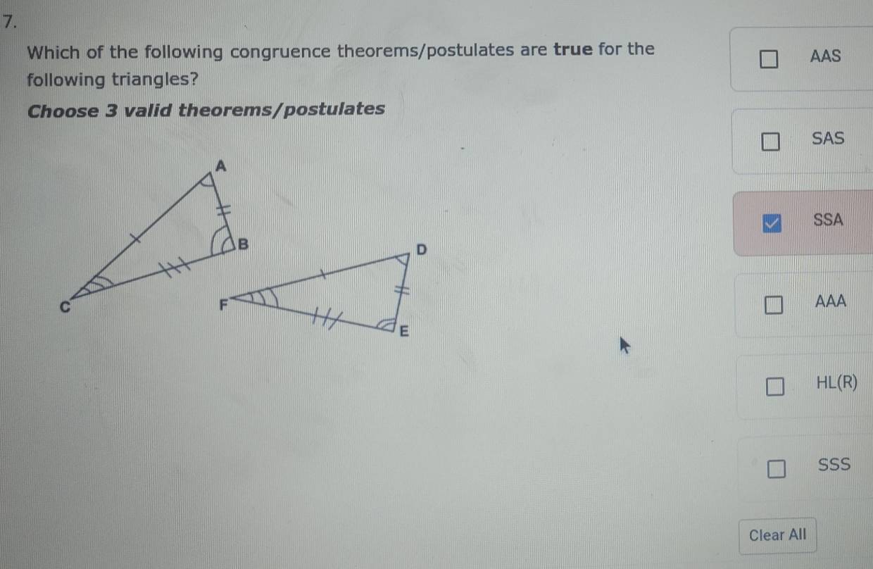 Which of the following congruence theorems/postulates are true for the
AAS
following triangles?
Choose 3 valid theorems/postulates
SAS
SSA
AAA
HL(R)
SSS
Clear All