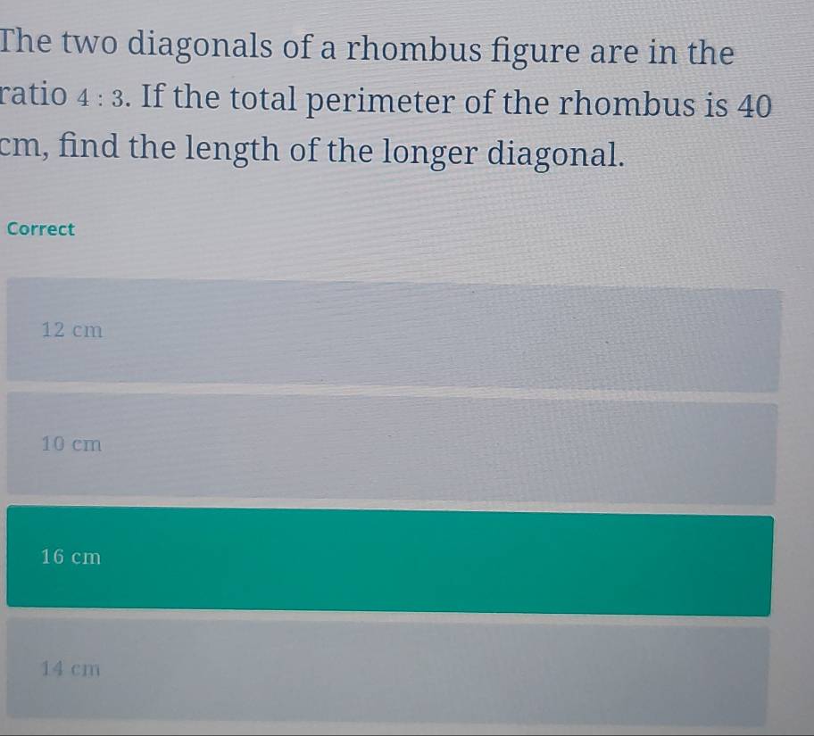 The two diagonals of a rhombus figure are in the
ratio 4:3. If the total perimeter of the rhombus is 40
cm, find the length of the longer diagonal.
Correct
12 cm
10 cm
16 cm
14 cm