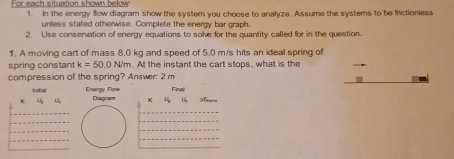 For each situation shown below 1. In the energy flow diagram show the system you choose to analyze. Assume the systems to be frictionless 
unless stated otherwise. Complete the energy bar graph. 
2. Use conservation of energy equations to solve for the quantity called for in the question 
1. A moving cart of mass 8.0 kg and speed of 5.0 m/s hits an ideal spring of 
spring constant k=50.0N/m. At the instant the cart stops, what is the 
compression of the spring? Answer; 2 m
Initial Energy Flaw
K 4 Diagram K 4 Finali 
_ 
_ 
_ 
_ 
_ 
_ 
_ 
_ 
_