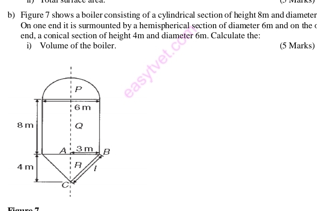 Figure 7 shows a boiler consisting of a cylindrical section of height 8m and diameter 
On one end it is surmounted by a hemispherical section of diameter 6m and on the c 
end, a conical section of height 4m and diameter 6m. Calculate the: 
i) Volume of the boiler. (5 Marks) 
P
6 m
8 m Q
A 3 m B
4 m R t 
C 
Fiœro 7