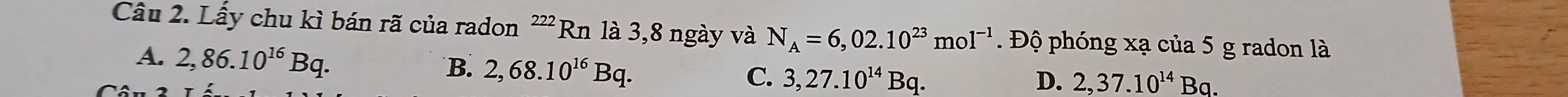 Lấy chu kì bán rã của radon ²'' Rn là 3,8 ngày và N_A=6,02.10^(23)mol^(-1) Độ phóng xạ của 5 g radon là
A. 2,86.10^(16)Bq.
B. 2,68.10^(16)Bq. C. 3,27.10^(14)Bq.
D. 2,37.10^(14)Ba.