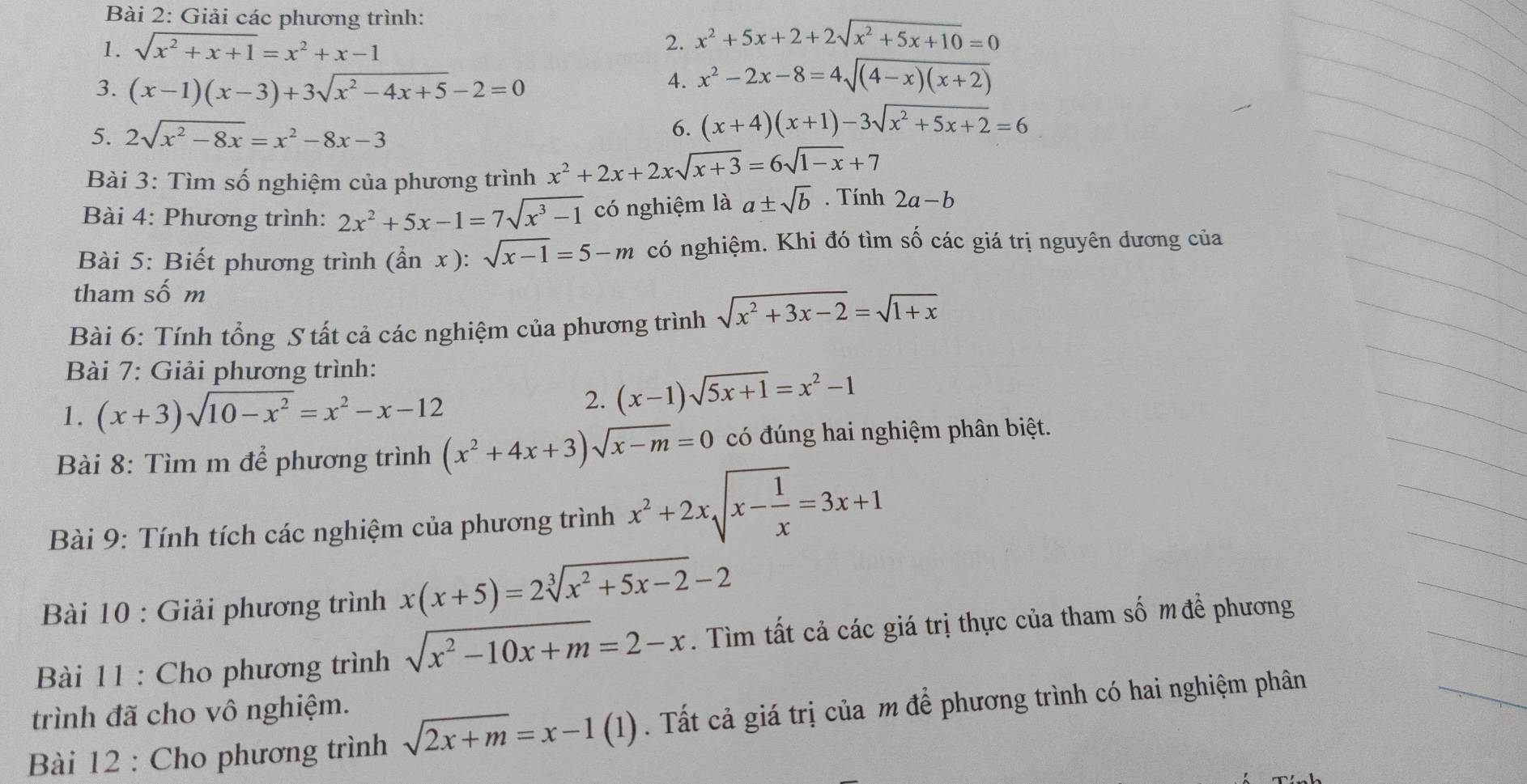 Giải các phương trình:
1. sqrt(x^2+x+1)=x^2+x-1 2. x^2+5x+2+2sqrt(x^2+5x+10)=0
3. (x-1)(x-3)+3sqrt(x^2-4x+5)-2=0
4. x^2-2x-8=4sqrt((4-x)(x+2))
5. 2sqrt(x^2-8x)=x^2-8x-3
6. (x+4)(x+1)-3sqrt(x^2+5x+2)=6
Bài 3: Tìm số nghiệm của phương trình x^2+2x+2xsqrt(x+3)=6sqrt(1-x)+7
Bài 4: Phương trình: 2x^2+5x-1=7sqrt(x^3-1) có nghiệm là a± sqrt(b). Tính 2a-b
Bài 5: Biết phương trình (hat anx):sqrt(x-1)=5-m có nghiệm. Khi đó tìm số các giá trị nguyên dương của
tham số m
Bài 6: Tính tổng S tất cả các nghiệm của phương trình sqrt(x^2+3x-2)=sqrt(1+x)
Bài 7: Giải phương trình:
1. (x+3)sqrt(10-x^2)=x^2-x-12
2. (x-1)sqrt(5x+1)=x^2-1
Bài 8: Tìm m để phương trình (x^2+4x+3)sqrt(x-m)=0 có đúng hai nghiệm phân biệt.
Bài 9: Tính tích các nghiệm của phương trình x^2+2xsqrt(x-frac 1)x=3x+1
Bài 10 : Giải phương trình x(x+5)=2sqrt[3](x^2+5x-2)-2
Bài 11 : Cho phương trình sqrt(x^2-10x+m)=2-x. Tìm tất cả các giá trị thực của tham số m đề phương
trình đã cho vô nghiệm.
Bài 12 : Cho phương trình sqrt(2x+m)=x-1(1). Tất cả giá trị của m để phương trình có hai nghiệm phân