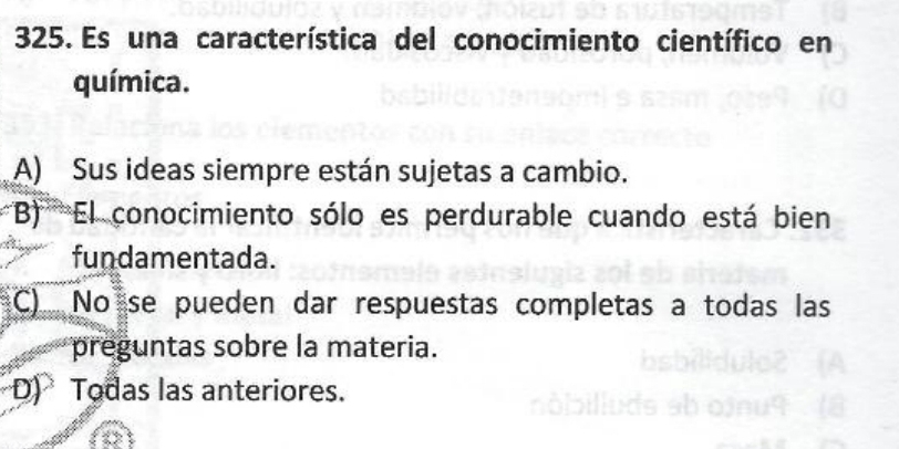 Es una característica del conocimiento científico en
química.
A) Sus ideas siempre están sujetas a cambio.
''B''''' El conocimiento sólo es perdurable cuando está bien
fundamentada.
C) No se pueden dar respuestas completas a todas las
preguntas sobre la materia.
D) Todas las anteriores.