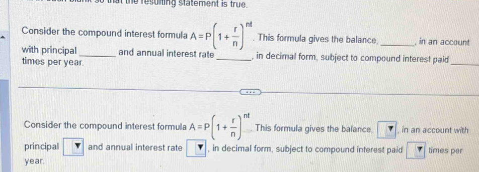 that the resulting statement is true. 
Consider the compound interest formula A=P(1+ r/n )^nt. This formula gives the balance, _, in an account 
with principal _and annual interest rate _, in decimal form, subject to compound interest paid 
times per year. 
_ 
Consider the compound interest formula A=P(1+ r/n )^nt This formula gives the balance, ? , in an account with 
principal and annual interest rate , in decimal form, subject to compound interest paid 7 times per
year.