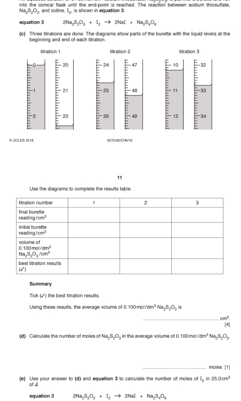 into the conical flask until the end-point is reached. The reaction between sodium thiosulfate,
Na_2S_2O_3, and iodine I_2. is shown in equation 3.
equation 3 2Na_2S_2O_3+I_2to 2NaI+Na_2S_4O_6
(c) Three titrations are done. The diagrams show parts of the burette with the liquid levels at the
beginning and end of each titration.
titration 1 titration 2 titration 3
n E 20 24 47 10 -32
:
-
1 21 25 48 11 -33
E
= 2 22
: 26  49 12 34
© UCLES 2016 5070/42/OVN/16
11
Use the diagrams to complete the results table.
Summary
Tick (✓) the best titration results
Using these results, the average volume of 100mol/dm^3Na_2S_2O_3 is
_ cm^3.
[4]
(d) Calculate the number of moles of Na_2S_2O_3 in the average volume of O.100mol/dm^3Na_2S_2O_3.
_moles [1]
(e) Use your answer to (d) and equation 3 to calculate the number of moles of I_2 in 25.0cm^3
of J.
equation 3 2Na_2S_2O_3+I_2to 2NaI+Na_2S_4O_6