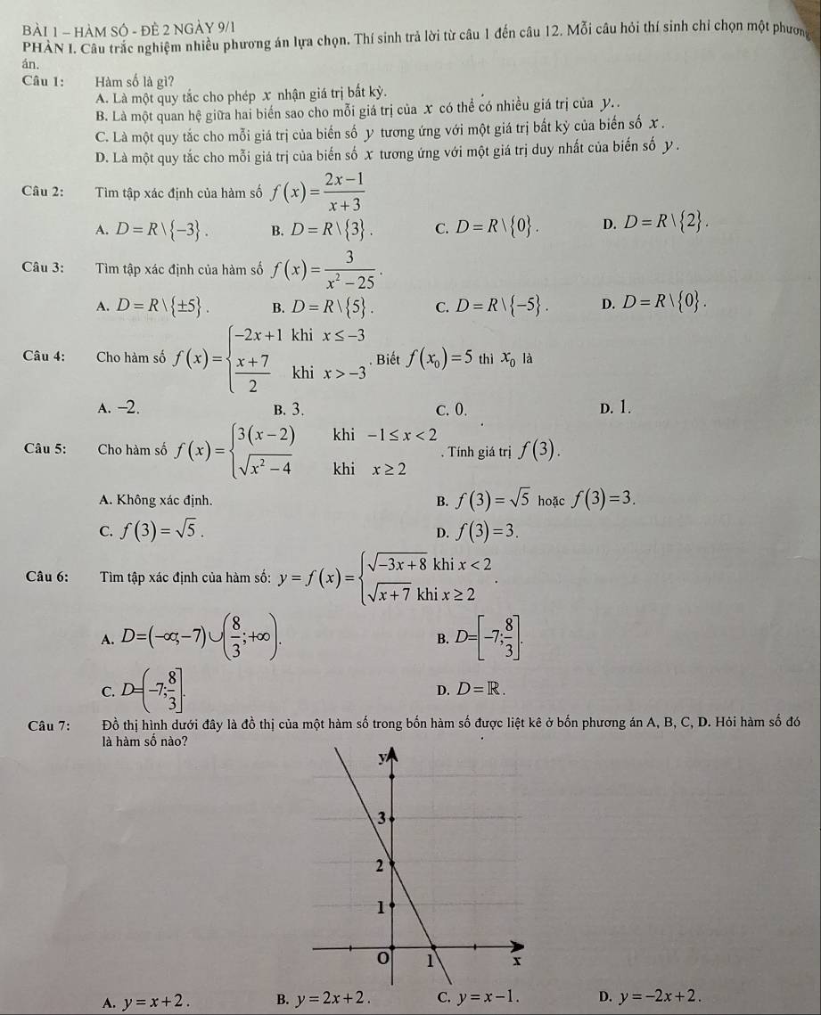 HÀM SÔ - ĐÊ 2 NGẢY 9/1
PHÀN I. Câu trắc nghiệm nhiều phương án lựa chọn. Thí sinh trả lời từ câu 1 đến câu 12. Mỗi câu hỏi thí sinh chỉ chọn một phương
án.
Câu 1: Hàm số là gì?
A. Là một quy tắc cho phép x nhận giá trị bất kỳ.
B. Là một quan hệ giữa hai biến sao cho mỗi giá trị của x có thể có nhiều giá trị của y. .
C. Là một quy tắc cho mỗi giá trị của biến số y tương ứng với một giá trị bắt kỳ của biến số x .
D. Là một quy tắc cho mỗi giá trị của biến số x tương ứng với một giá trị duy nhất của biến số y .
Câu 2: Tìm tập xác định của hàm số f(x)= (2x-1)/x+3 
A. D=R| -3 . B. D=R| 3 . C. D=R| 0 . D. D=R| 2 .
Câu 3: Tìm tập xác định của hàm số f(x)= 3/x^2-25 .
A. D=R| ± 5 . B. D=R/ 5 . C. D=R| -5 . D. D=R| 0 .
Câu 4: Cho hàm số f(x)=beginarrayl -2x+1khix≤ -3  (x+7)/2 khix>-3endarray. . Biết f(x_0)=5 thì x_012
A. -2. B. 3. c. 0. D. 1.
khi -1≤ x<2</tex>
. Tính giá trị f(3).
Câu 5: Cho hàm số f(x)=beginarrayl 3(x-2) sqrt(x^2-4)endarray. khi x≥ 2
A. Không xác định. B. f(3)=sqrt(5) hoặc f(3)=3.
C. f(3)=sqrt(5). f(3)=3.
D.
Câu 6: :Tìm tập xác định của hàm số: y=f(x)=beginarrayl sqrt(-3x+8)khix<2 sqrt(x+7)khix≥ 2endarray. .
A. D=(-∈fty ,-7)∪ ( 8/3 ;+∈fty ). D=[-7; 8/3 ].
B.
C. D=(-7; 8/3 ].
D. D=R.
Câu 7: Đồ thị hình dưới đây là đồ thị của một hàm số trong bốn hàm số được liệt kê ở bốn phương án A, B, C, D. Hỏi hàm số đó
là hàm số nào?
A. y=x+2. B. y=2x+2. C. y=x-1. D. y=-2x+2.