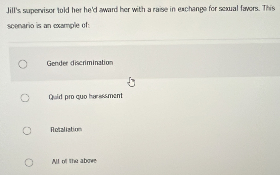 Jill's supervisor told her he'd award her with a raise in exchange for sexual favors. This
scenario is an example of:
Gender discrimination
Quid pro quo harassment
Retaliation
All of the above