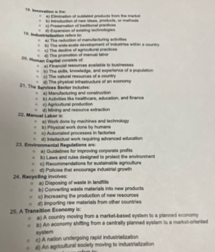 Innovation is the
a) Elimination of outdated products from the market
b) Introduction of new ideas, products, or methods
c) Preservation of traditional practices
d) Expansion of existing technologies
19. Industrialization refers lo:
a) The reduction of manufacturing activities
b) The wide-scale development of industries within a country
c) The decline of agricultural practices
d) The promotion of manual labor
20. Human Capital consists of
a) Financial resources available to businesses
b) The skills, knowledge, and experience of a population
c) The natural resources of a country
d) The physical infrastructure of an economy
21. The Services Sector includes:
a) Manufacturing and construction
b) Activities like healthcare, education, and finance
c) Agricultural production
d) Mining and resource extraction
22. Manual Labor is:
a) Work done by machines and technology
b) Physical work done by humans
c) Automated processes in factories
d) Intellectual work requiring advanced education
23, Environmental Regulations are:
a) Guidellines for improving corporate profits
b) Laws and rules designed to protect the environment
c) Recommendations for sustainable agriculture
d) Pollicies that encourage industrial growth
24. Recycling involves:
a) Disposing of waste in landfills
b) Converting waste materials into new products
c) Increasing the production of new resources
d) Importing raw materials from other countries
25. A Transition Economy is:
a) A country moving from a market-based system to a planned economy
b) An economy shifting from a centrally planned system to a market-oriented
system
c) A nation undergoing rapid industrialization
d) An agricultural society moving to industrialization
