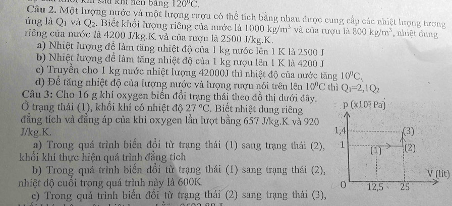 sau kh nện bang 120°C.
Câu 2. Một lượng nước và một lượng rượu có thể tích bằng nhau được cung cấp các nhiệt lượng tương
úng là Q 1 và Q_2. Biết khối lượng riêng của nước là 1000kg/m^3 và của rượu là 800kg/m^3 , nhiệt dung
riêng của nước là 4200 J/kg.K và của rượu là 2500 J/kg.K.
a) Nhiệt lượng để làm tăng nhiệt độ của 1 kg nước lên 1 K là 2500 J
b) Nhiệt lượng để làm tăng nhiệt độ của 1 kg rượu lên 1 K là 4200 J
c) Truyền cho 1 kg nước nhiệt lượng 42000J thì nhiệt độ của nước tăng 10^0C.
d) Để tăng nhiệt độ của lượng nước và lượng rượu nói trên lên 10°C thì Q_1=2,1Q_2
Câu 3: Cho 16 g khí oxygen biến đổi trạng thái theo đồ thị dưới đây.
Ở trạng thái (1), khối khí có nhiệt độ 27°C.  Biết nhiệt dung riêng 
đẳng tích và đẳng áp của khí oxygen lần lượt bằng 657 J/kg.K và 920
J/kg.K. 
a) Trong quá trình biến đổi từ trạng thái (1) sang trạng thái (2),
khối khí thực hiện quá trình đẳng tích
b) Trong quá trình biến đổi từ trạng thái (1) sang trạng thái (2),
V(lit)
nhiệt độ cuối trong quá trình này là 600K
c) Trong quá trình biến đổi từ trạng thái (2) sang trạng thái (3),